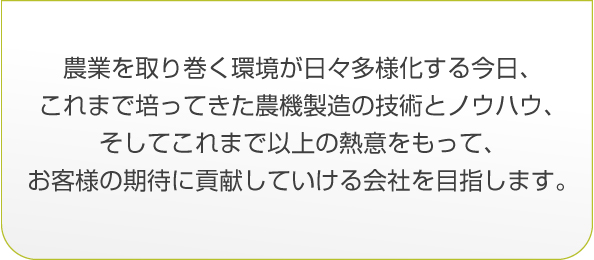 農業を取り巻く環境が日々多様化する今日、これまで培ってきた農機製造の技術とノウハウ、そしてこれまで以上の熱意をもって、お客様の期待に貢献していける会社を目指します。
