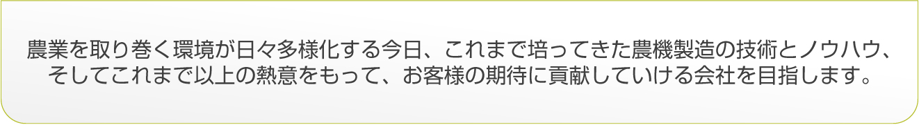 農業を取り巻く環境が日々多様化する今日、これまで培ってきた農機製造の技術とノウハウ、そしてこれまで以上の熱意をもって、お客様の期待に貢献していける会社を目指します。